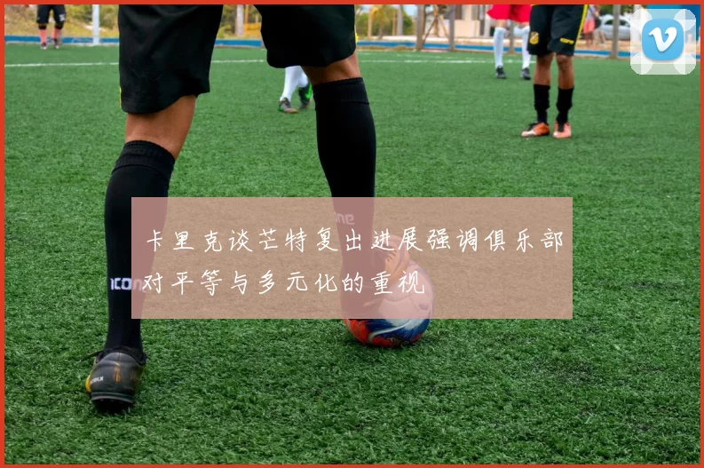 卡里克谈芒特复出进展强调俱乐部对平等与多元化的重视