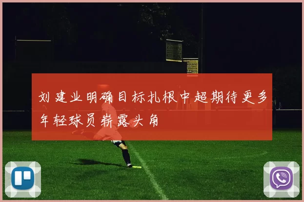 刘建业明确目标扎根中超期待更多年轻球员崭露头角