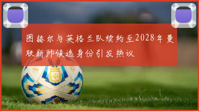 图赫尔与英格兰队续约至2028年曼联新帅候选身份引发热议