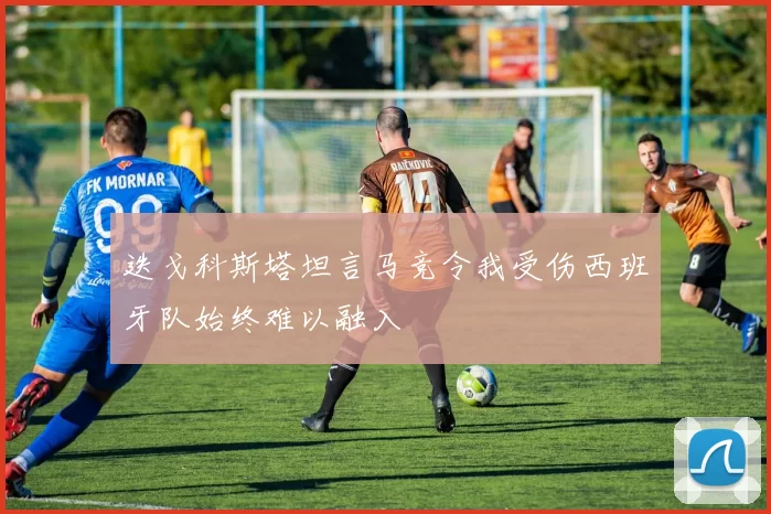 迭戈科斯塔坦言马竞令我受伤西班牙队始终难以融入