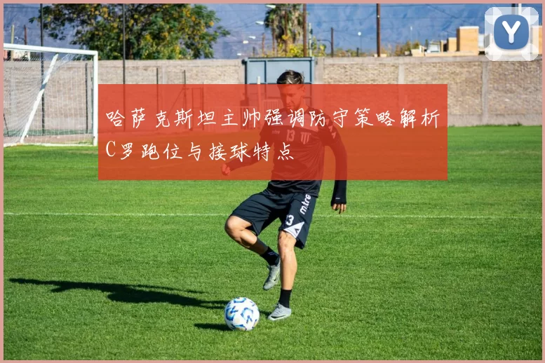 哈萨克斯坦主帅强调防守策略解析C罗跑位与接球特点
