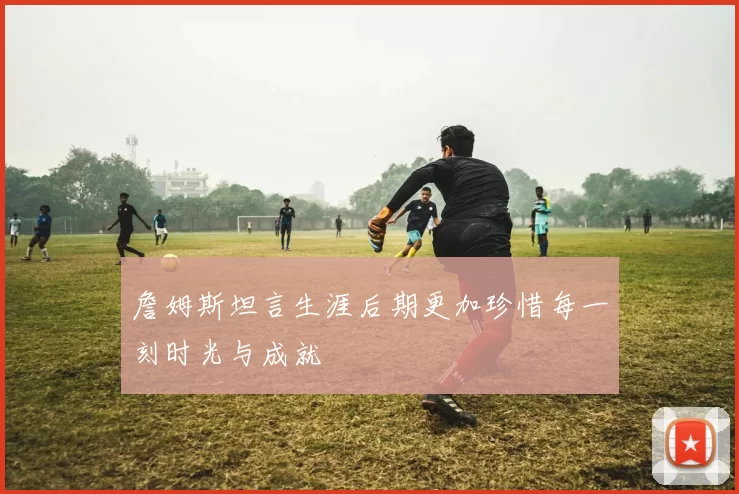 詹姆斯坦言生涯后期更加珍惜每一刻时光与成就