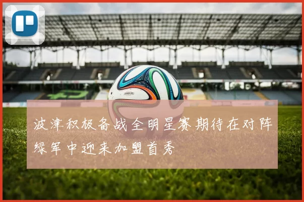 波津积极备战全明星赛期待在对阵绿军中迎来加盟首秀