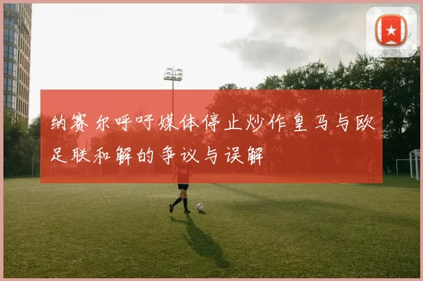 纳赛尔呼吁媒体停止炒作皇马与欧足联和解的争议与误解