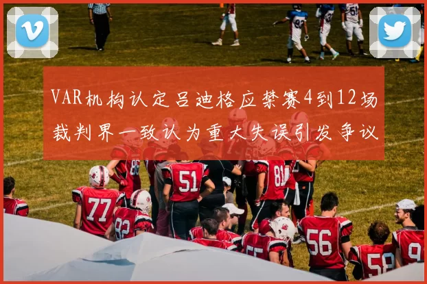 VAR机构认定吕迪格应禁赛4到12场裁判界一致认为重大失误引发争议
