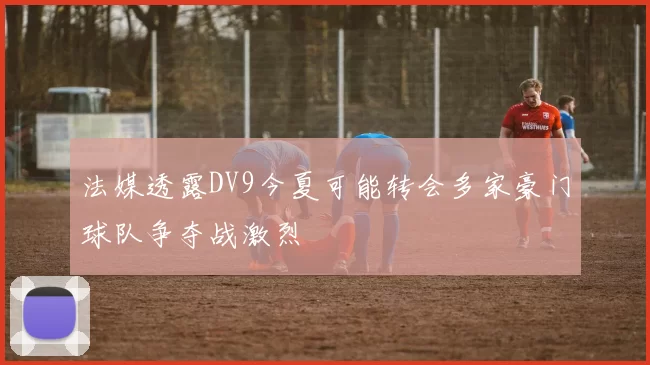 法媒透露DV9今夏可能转会多家豪门球队争夺战激烈