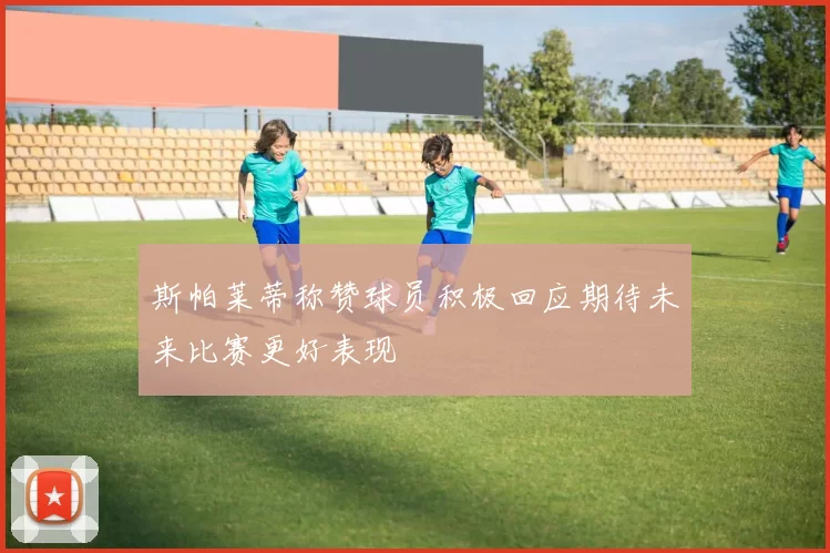 斯帕莱蒂称赞球员积极回应期待未来比赛更好表现