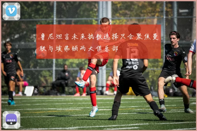 鲁尼坦言未来执教选择只会聚焦曼联与埃弗顿两大俱乐部