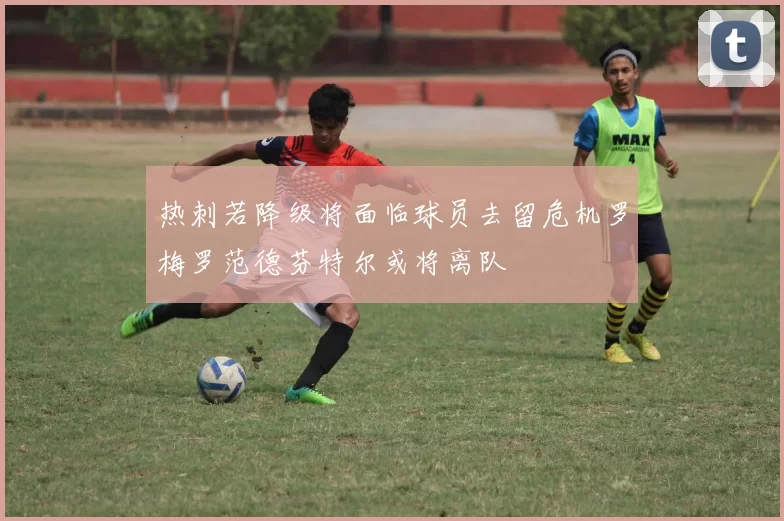 热刺若降级将面临球员去留危机罗梅罗范德芬特尔或将离队