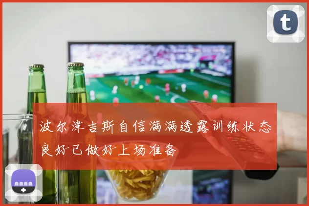 波尔津吉斯自信满满透露训练状态良好已做好上场准备
