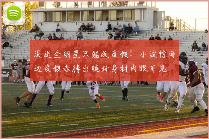 没进全明星只能改度假！小波特海边度假赤膊出镜好身材肉眼可见