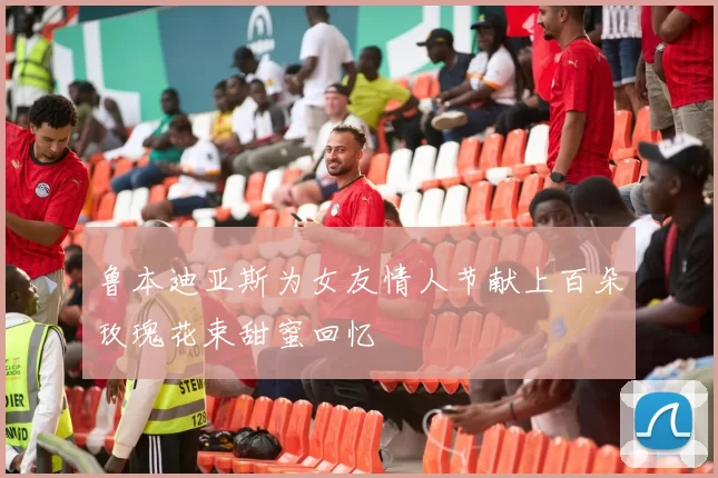 鲁本迪亚斯为女友情人节献上百朵玫瑰花束甜蜜回忆