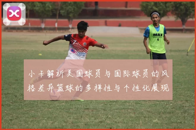 小卡解析美国球员与国际球员的风格差异篮球的多样性与个性化展现