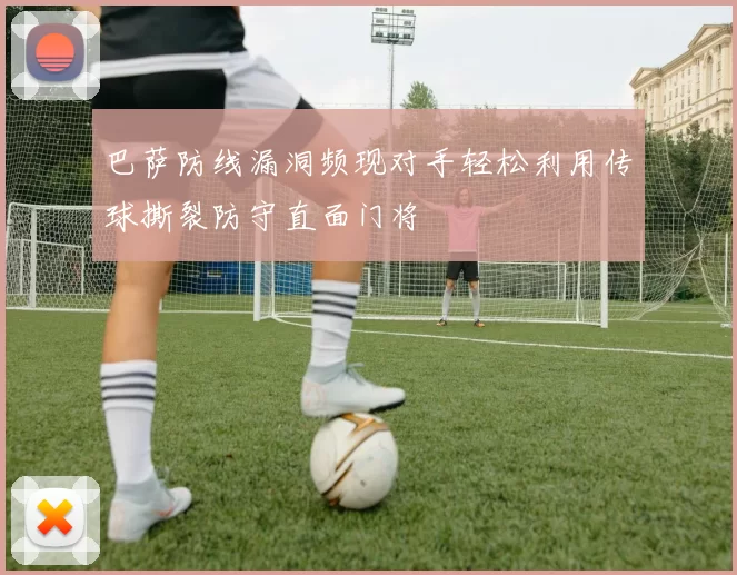 巴萨防线漏洞频现对手轻松利用传球撕裂防守直面门将