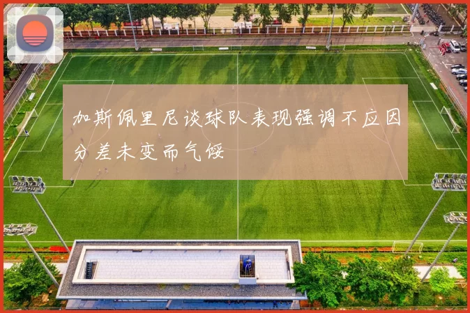 加斯佩里尼谈球队表现强调不应因分差未变而气馁