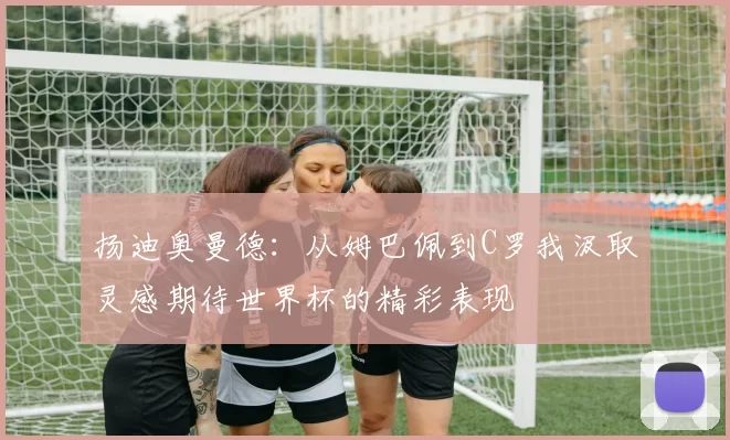 扬迪奥曼德：从姆巴佩到C罗我汲取灵感期待世界杯的精彩表现