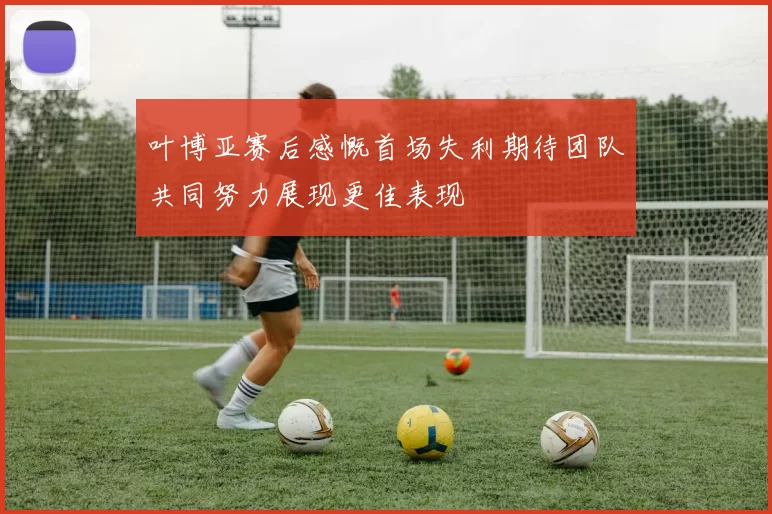 叶博亚赛后感慨首场失利期待团队共同努力展现更佳表现